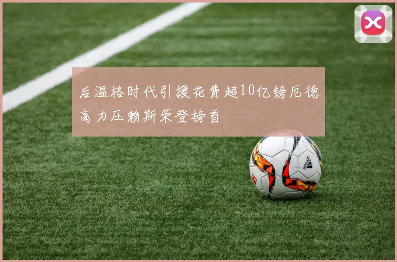 后温格时代引援花费超10亿镑厄德高力压赖斯荣登榜首