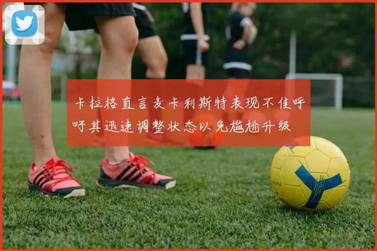 卡拉格直言麦卡利斯特表现不佳呼吁其迅速调整状态以免尴尬升级