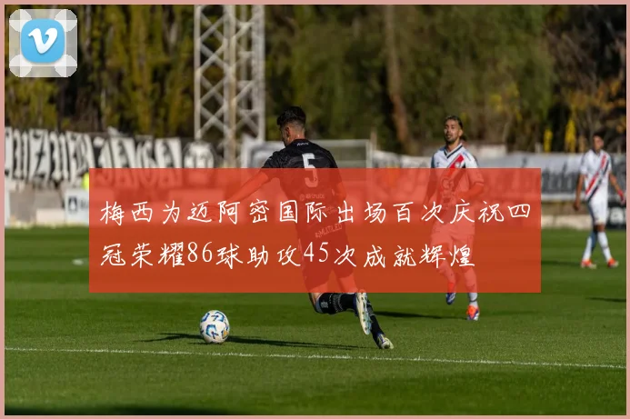 梅西为迈阿密国际出场百次庆祝四冠荣耀86球助攻45次成就辉煌