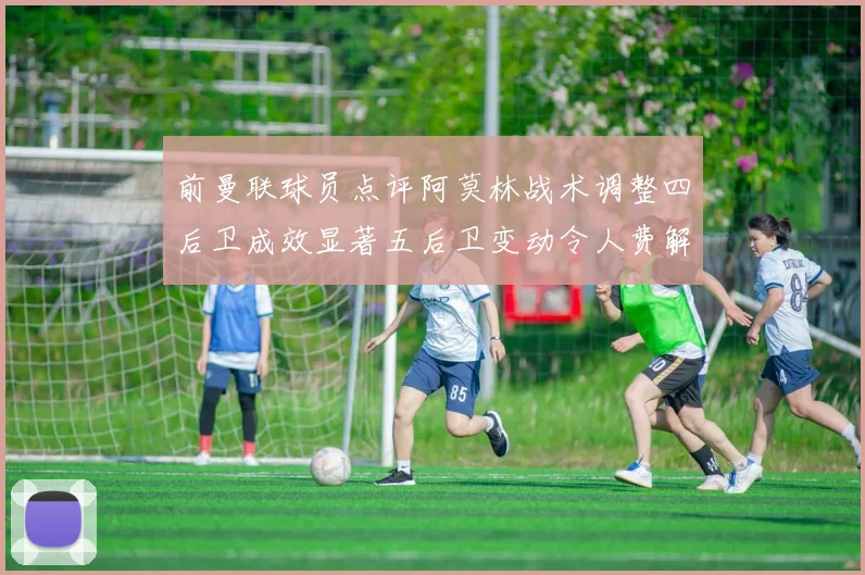 前曼联球员点评阿莫林战术调整四后卫成效显著五后卫变动令人费解