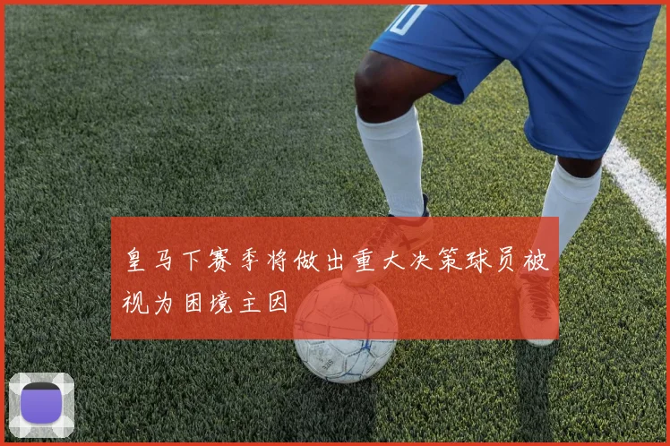 皇马下赛季将做出重大决策球员被视为困境主因