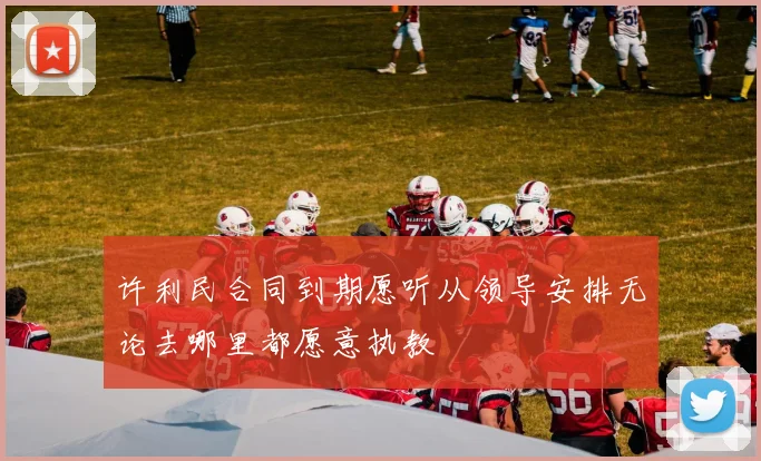 许利民合同到期愿听从领导安排无论去哪里都愿意执教