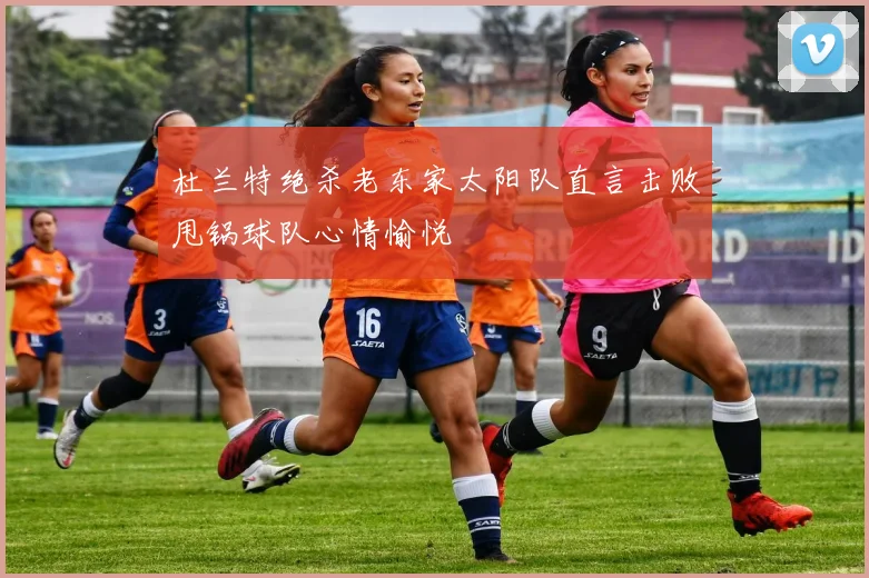 杜兰特绝杀老东家太阳队直言击败甩锅球队心情愉悦