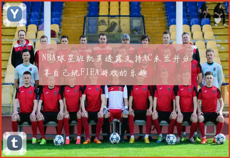 NBA球星班凯罗透露支持AC米兰并分享自己玩FIFA游戏的乐趣