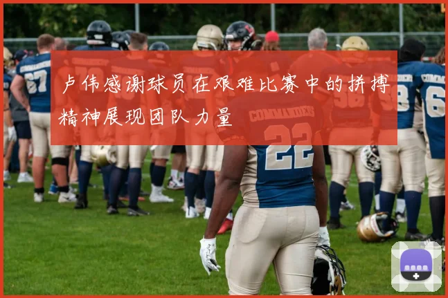 卢伟感谢球员在艰难比赛中的拼搏精神展现团队力量