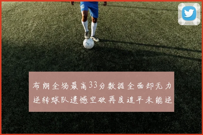 布朗全场最高33分数据全面却无力逆转球队遗憾空砍再度追平未能逆袭