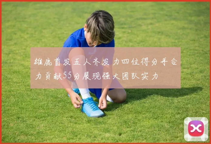 雄鹿首发五人齐发力四位得分手合力贡献55分展现强大团队实力