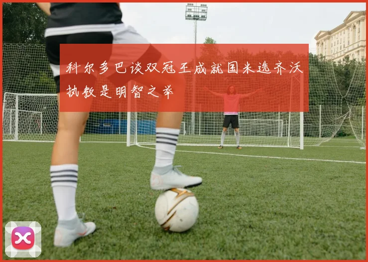 科尔多巴谈双冠王成就国米选齐沃执教是明智之举