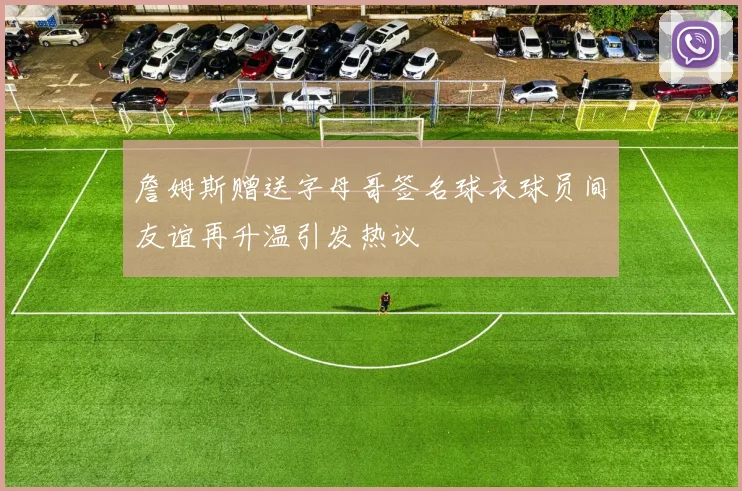 詹姆斯赠送字母哥签名球衣球员间友谊再升温引发热议