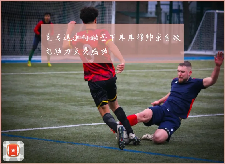 皇马迅速行动签下库库穆帅亲自致电助力交易成功