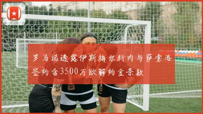 罗马诺透露伊斯梅尔科内与萨索洛签约含3500万欧解约金条款