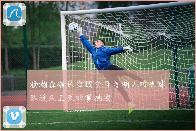 杨瀚森确认出战今日与湖人对决球队迎来五天四赛挑战