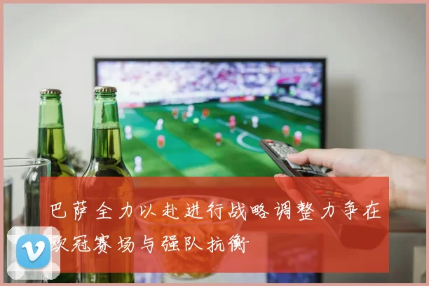 巴萨全力以赴进行战略调整力争在欧冠赛场与强队抗衡