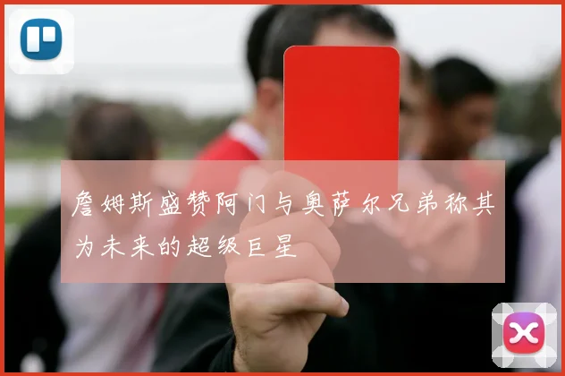 詹姆斯盛赞阿门与奥萨尔兄弟称其为未来的超级巨星