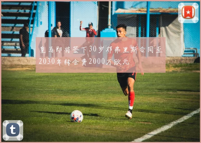 皇马即将签下30岁邓弗里斯合同至2030年转会费2000万欧元
