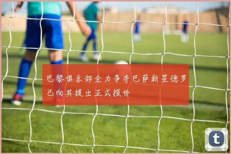 巴黎俱乐部全力争夺巴萨新星德罗已向其提出正式报价