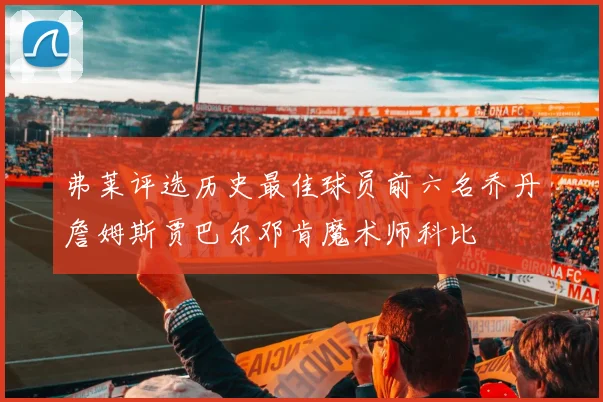 弗莱评选历史最佳球员前六名乔丹詹姆斯贾巴尔邓肯魔术师科比