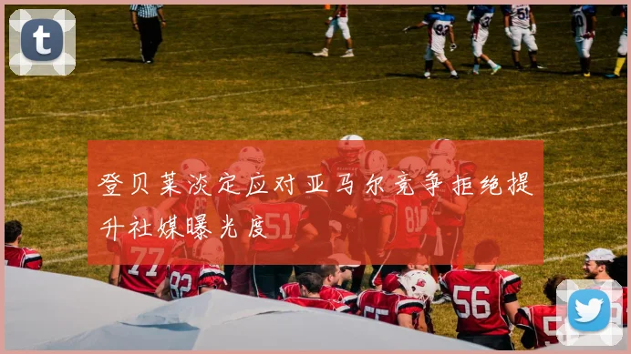 登贝莱淡定应对亚马尔竞争拒绝提升社媒曝光度