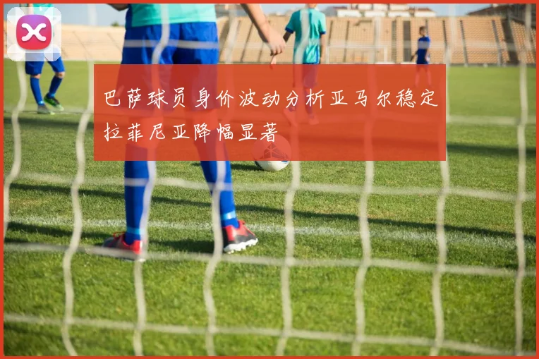 巴萨球员身价波动分析亚马尔稳定拉菲尼亚降幅显著