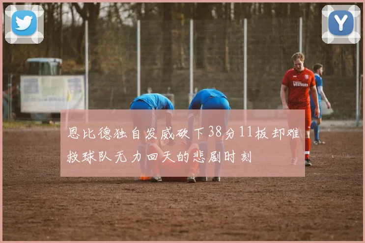 恩比德独自发威砍下38分11板却难救球队无力回天的悲剧时刻